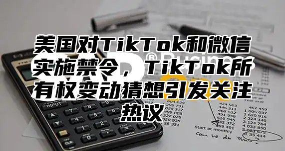 美国对TikTok和微信实施禁令，TikTok所有权变动猜想引发关注热议