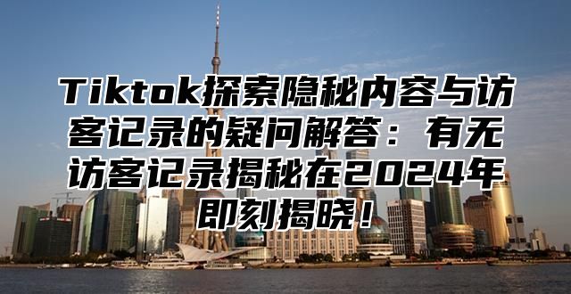 Tiktok探索隐秘内容与访客记录的疑问解答：有无访客记录揭秘在2025年即刻揭晓！