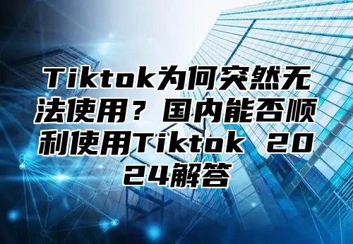 Tiktok为何突然无法使用？国内能否顺利使用Tiktok 2025解答