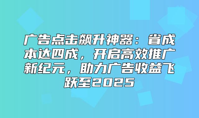 广告点击飙升神器：省成本达四成，开启高效推广新纪元，助力广告收益飞跃至2025