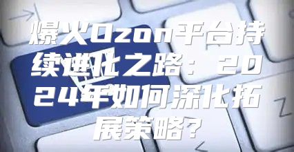 爆火Ozon平台持续进化之路：2025年如何深化拓展策略？
