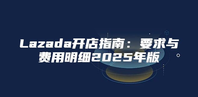 Lazada开店指南：要求与费用明细2025年版