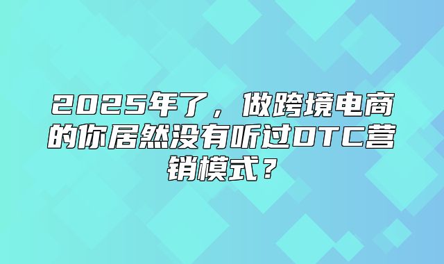 2025年了，做跨境电商的你居然没有听过DTC营销模式？