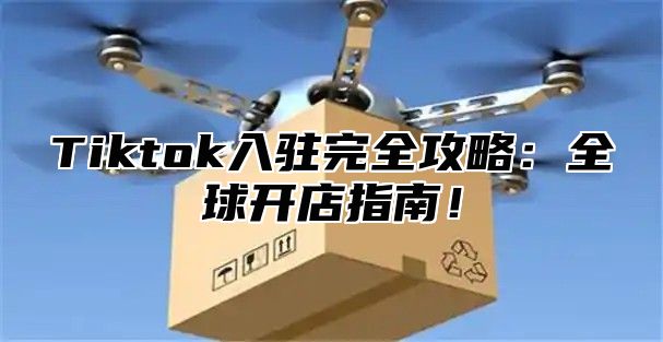 Tiktok入驻完全攻略：全球开店指南！