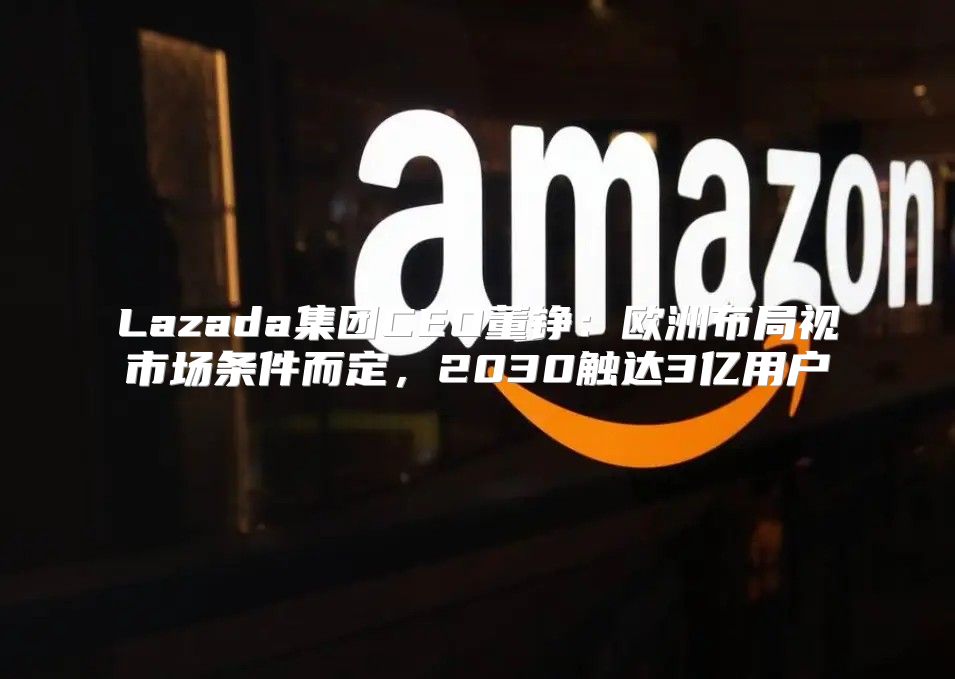 Lazada集团CEO董铮：欧洲布局视市场条件而定，2030触达3亿用户