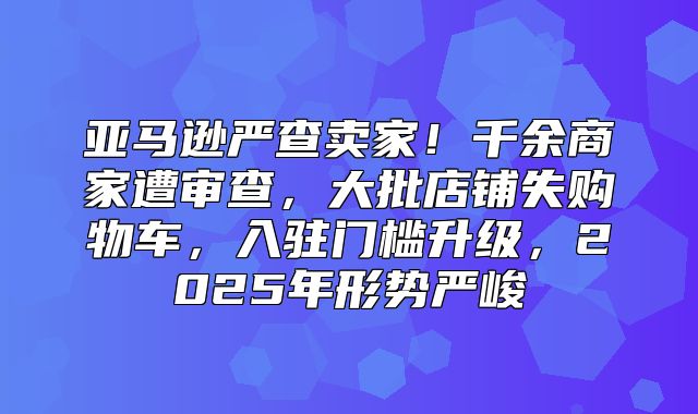 亚马逊严查卖家！千余商家遭审查，大批店铺失购物车，入驻门槛升级，2025年形势严峻