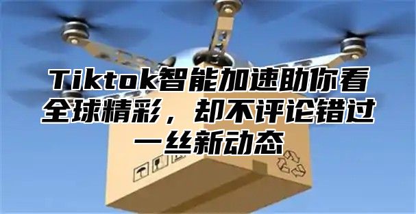 Tiktok智能加速助你看全球精彩，却不评论错过一丝新动态