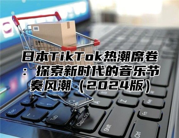 日本TikTok热潮席卷：探索新时代的音乐节奏风潮2025版