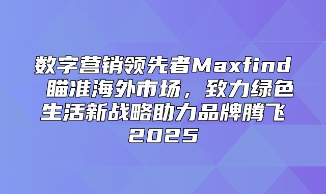 数字营销领先者Maxfind 瞄准海外市场，致力绿色生活新战略助力品牌腾飞2025