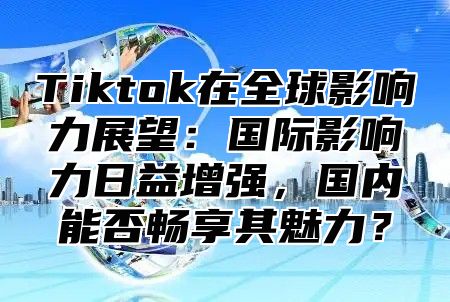 Tiktok在全球影响力展望：国际影响力日益增强，国内能否畅享其魅力？