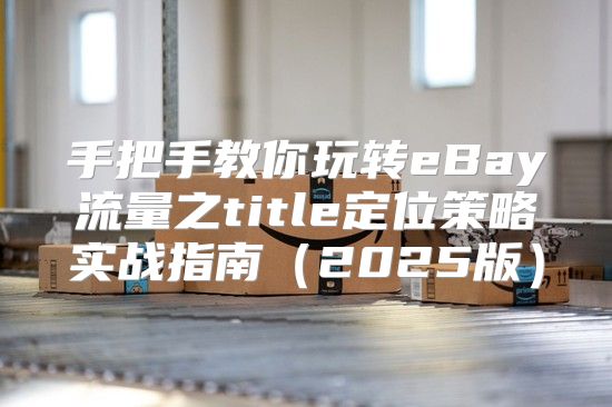 手把手教你玩转eBay流量之title定位策略实战指南2025版