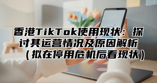 香港TikTok使用现状：探讨其运营情况及原因解析拟在停用危机后看现状
