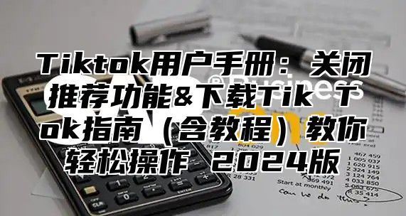 Tiktok用户手册：关闭推荐功能&下载Tik Tok指南含教程教你轻松操作 2025版
