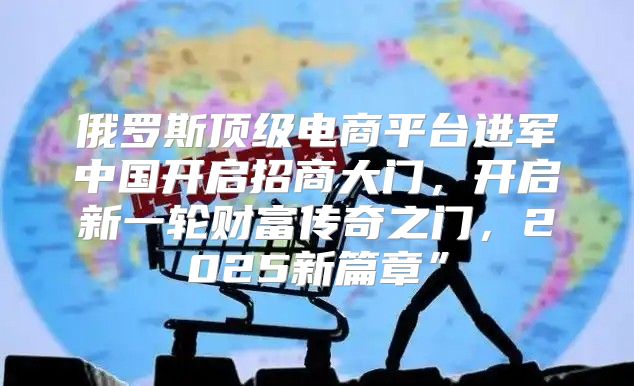 俄罗斯顶级电商平台进军中国开启招商大门，开启新一轮财富传奇之门，2025新篇章”