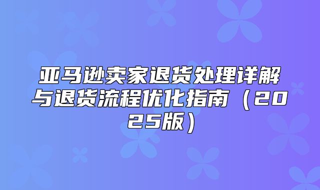 亚马逊卖家退货处理详解与退货流程优化指南2025版