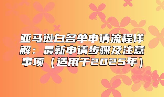 亚马逊白名单申请流程详解：最新申请步骤及注意事项适用于2025年