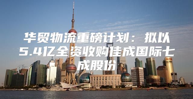 华贸物流重磅计划：拟以5.4亿全资收购佳成国际七成股份