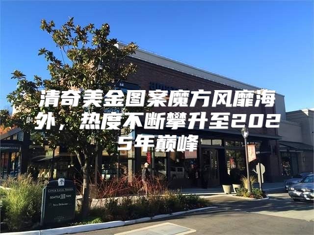 清奇美金图案魔方风靡海外，热度不断攀升至2025年巅峰