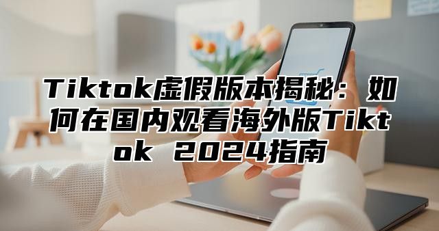 Tiktok虚假版本揭秘：如何在国内观看海外版Tiktok 2025指南