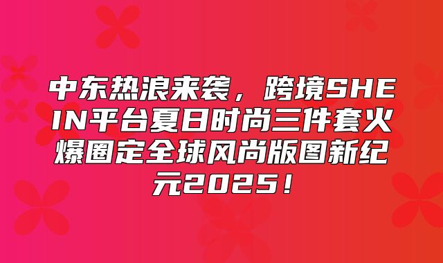 中东热浪来袭，跨境SHEIN平台夏日时尚三件套火爆圈定全球风尚版图新纪元2025！