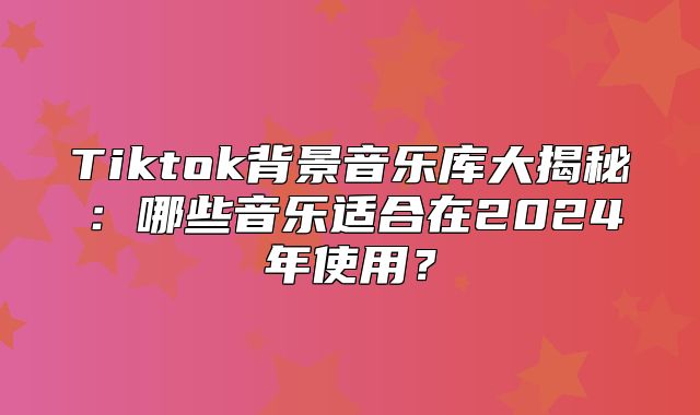Tiktok背景音乐库大揭秘：哪些音乐适合在2025年使用？
