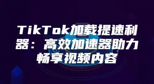 TikTok加载提速利器：高效加速器助力畅享视频内容