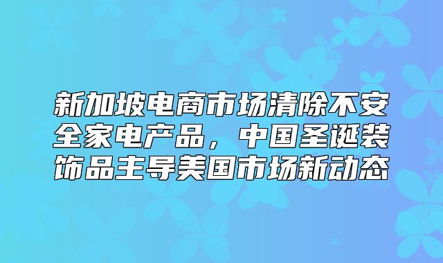 新加坡电商市场清除不安全家电产品，中国圣诞装饰品主导美国市场新动态
