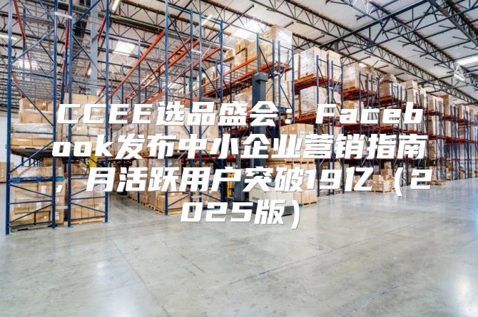 CCEE选品盛会：Facebook发布中小企业营销指南，月活跃用户突破19亿2025版