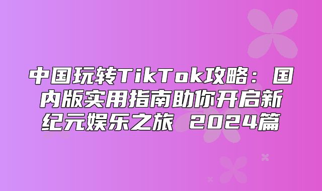 中国玩转TikTok攻略：国内版实用指南助你开启新纪元娱乐之旅 2025篇