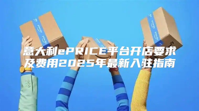 意大利ePRICE平台开店要求及费用2025年最新入驻指南