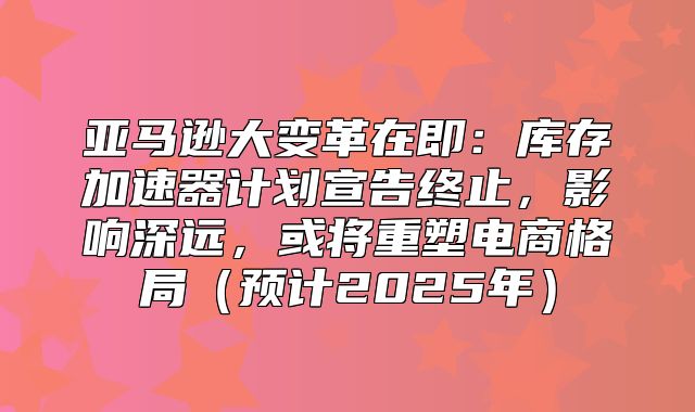 亚马逊大变革在即：库存加速器计划宣告终止，影响深远，或将重塑电商格局预计2025年