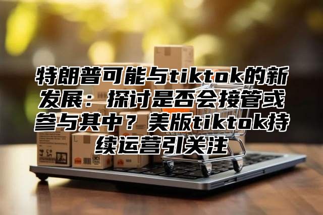 特朗普可能与tiktok的新发展：探讨是否会接管或参与其中？美版tiktok持续运营引关注