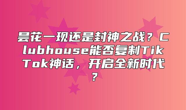 昙花一现还是封神之战？Clubhouse能否复制TikTok神话，开启全新时代？