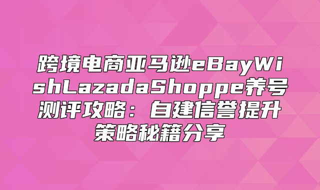 跨境电商亚马逊eBayWishLazadaShoppe养号测评攻略：自建信誉提升策略秘籍分享