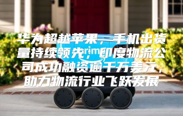 华为超越苹果，手机出货量持续领先；印度物流公司成功融资逾千万美元，助力物流行业飞跃发展