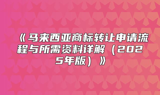 马来西亚商标转让申请流程与所需资料详解2025年版