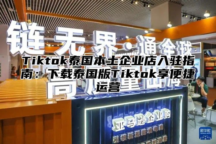 Tiktok泰国本土企业店入驻指南：下载泰国版Tiktok享便捷运营