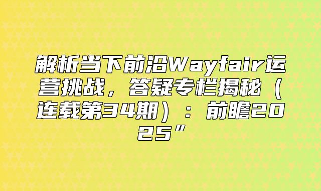 解析当下前沿Wayfair运营挑战，答疑专栏揭秘连载第34期：前瞻2025”