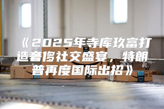 2025年寺库玖富打造奢侈社交盛宴，特朗普再度国际出招