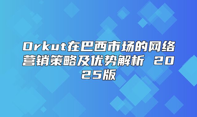 Orkut在巴西市场的网络营销策略及优势解析 2025版