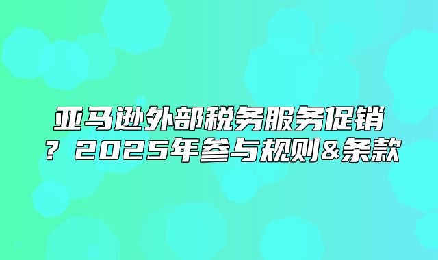 亚马逊外部税务服务促销？2025年参与规则&条款