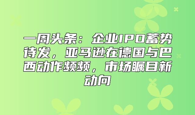 一周头条：企业IPO蓄势待发，亚马逊在德国与巴西动作频频，市场瞩目新动向