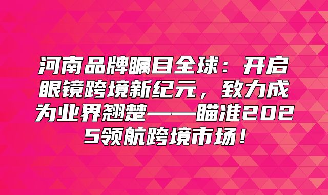 河南品牌瞩目全球：开启眼镜跨境新纪元，致力成为业界翘楚——瞄准2025领航跨境市场！