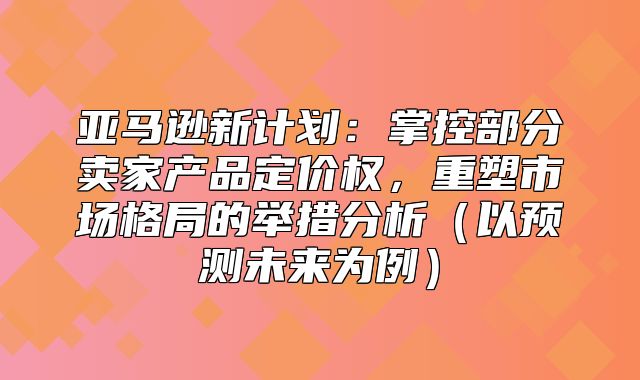 亚马逊新计划：掌控部分卖家产品定价权，重塑市场格局的举措分析以预测未来为例