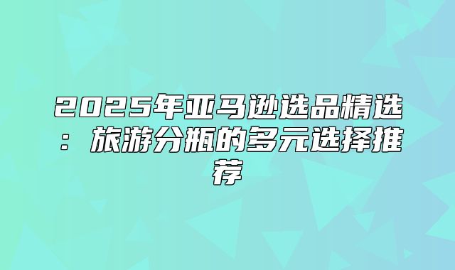 2025年亚马逊选品精选：旅游分瓶的多元选择推荐