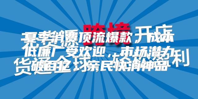 夏季消费顶流爆款，成本低廉广受欢迎，市场潜力破百亿：亲民快消神品