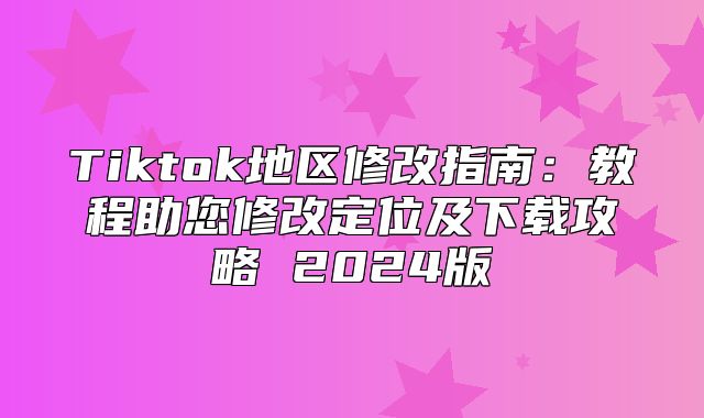Tiktok地区修改指南：教程助您修改定位及下载攻略 2025版