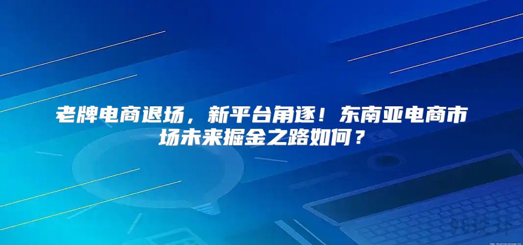 老牌电商退场，新平台角逐！东南亚电商市场未来掘金之路如何？