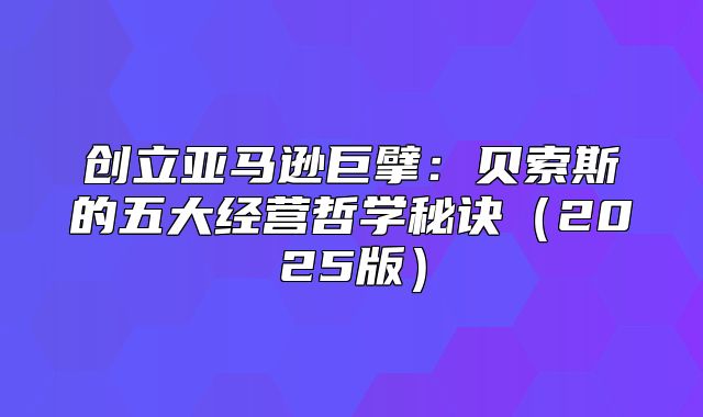 创立亚马逊巨擘：贝索斯的五大经营哲学秘诀2025版