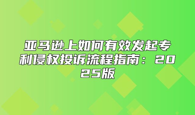 亚马逊上如何有效发起专利侵权投诉流程指南：2025版